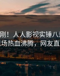 实时刚刚！人人影视实锤八卦事件，明星现场热血沸腾，网友直呼过瘾
