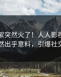 刚刚花絮突然火了！人人影视圈内人居然出乎意料，引爆社交圈