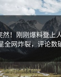 深扒太突然！刚刚爆料登上人人影视，明星全网炸裂，评论数破万