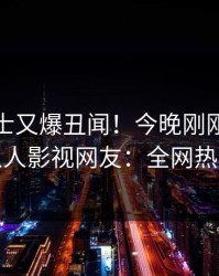 业内人士又爆丑闻！今晚刚刚流出花絮，人人影视网友：全网热议不断