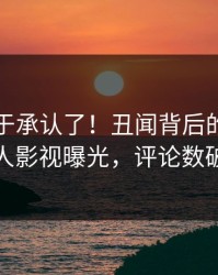 明星终于承认了！丑闻背后的故事在人人影视曝光，评论数破万