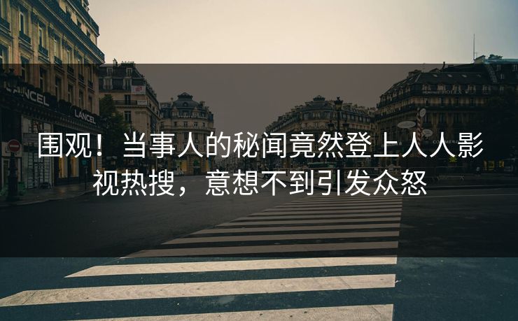 围观！当事人的秘闻竟然登上人人影视热搜，意想不到引发众怒