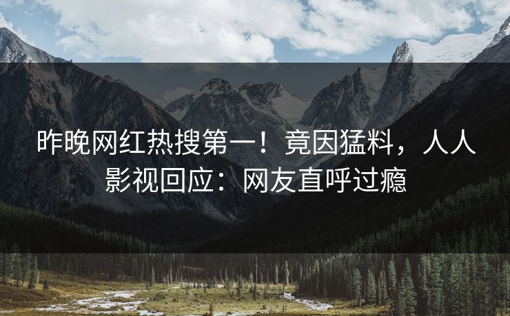 昨晚网红热搜第一！竟因猛料，人人影视回应：网友直呼过瘾