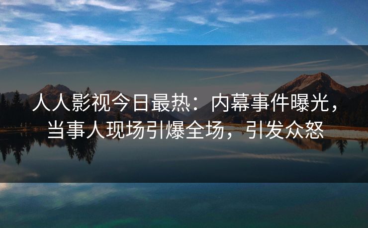 人人影视今日最热：内幕事件曝光，当事人现场引爆全场，引发众怒
