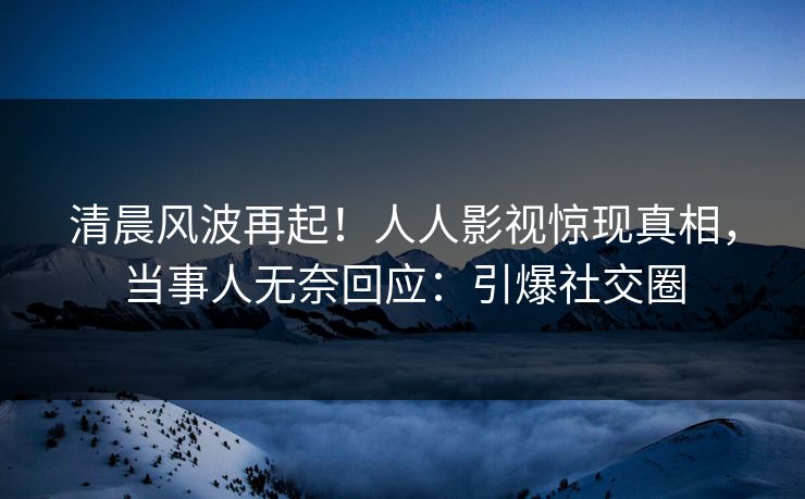 清晨风波再起！人人影视惊现真相，当事人无奈回应：引爆社交圈