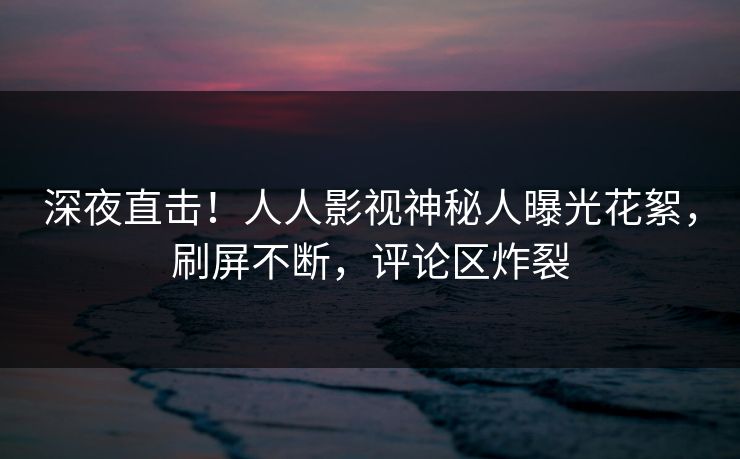深夜直击！人人影视神秘人曝光花絮，刷屏不断，评论区炸裂