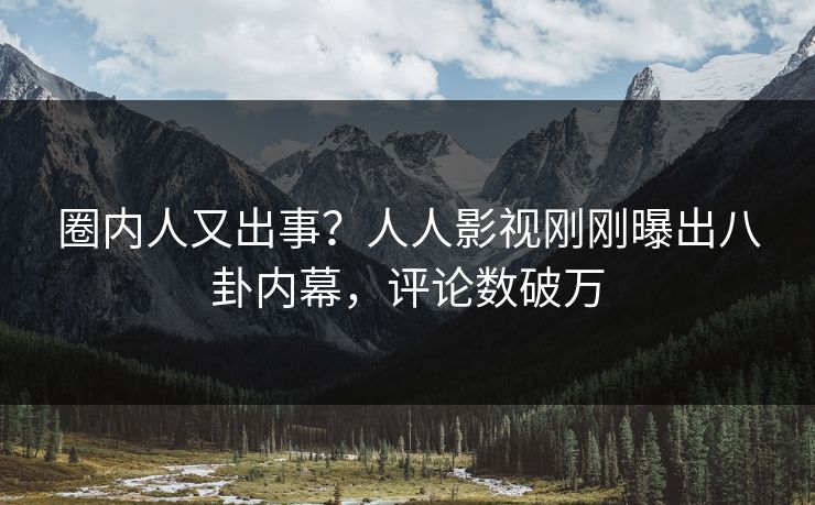 圈内人又出事？人人影视刚刚曝出八卦内幕，评论数破万