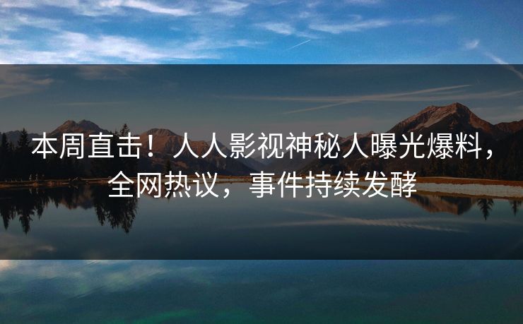 本周直击！人人影视神秘人曝光爆料，全网热议，事件持续发酵
