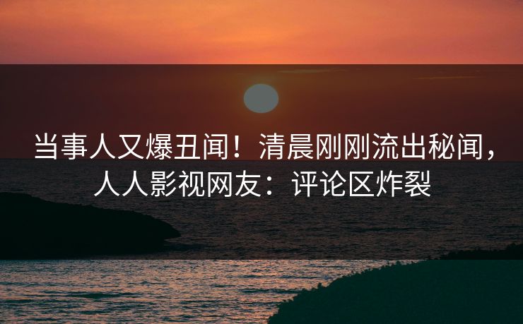 当事人又爆丑闻！清晨刚刚流出秘闻，人人影视网友：评论区炸裂