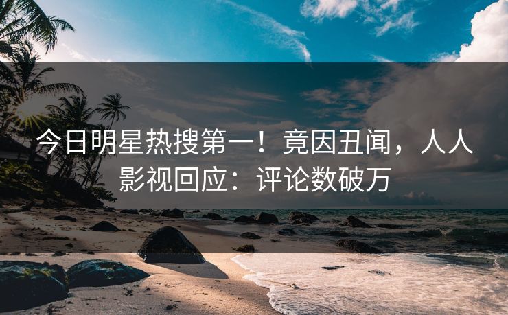 今日明星热搜第一！竟因丑闻，人人影视回应：评论数破万