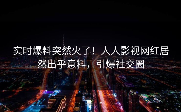 实时爆料突然火了！人人影视网红居然出乎意料，引爆社交圈
