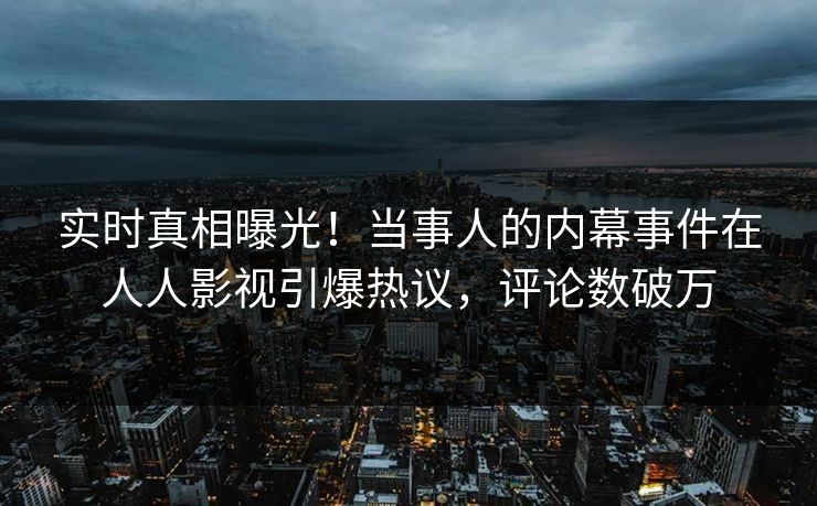 实时真相曝光！当事人的内幕事件在人人影视引爆热议，评论数破万