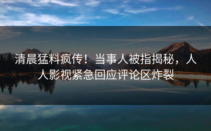 清晨猛料疯传！当事人被指揭秘，人人影视紧急回应评论区炸裂