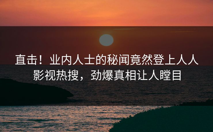 直击！业内人士的秘闻竟然登上人人影视热搜，劲爆真相让人瞠目