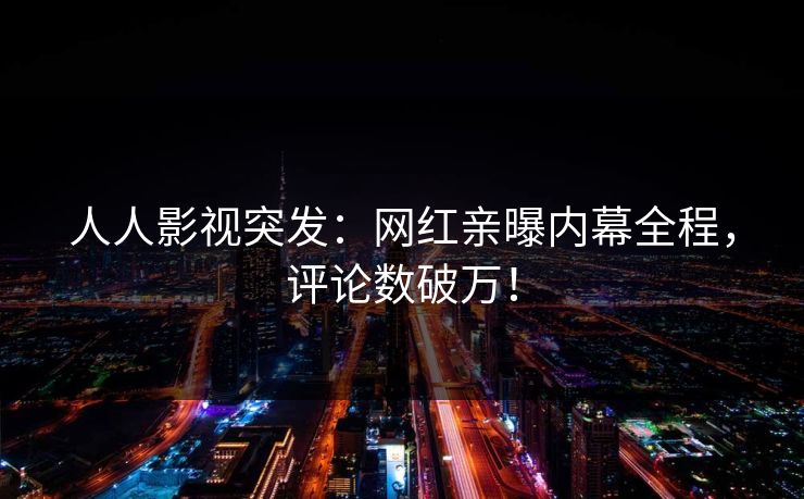 人人影视突发：网红亲曝内幕全程，评论数破万！