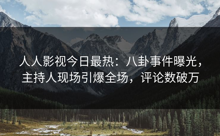 人人影视今日最热：八卦事件曝光，主持人现场引爆全场，评论数破万