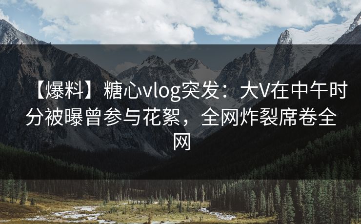 【爆料】糖心vlog突发：大V在中午时分被曝曾参与花絮，全网炸裂席卷全网
