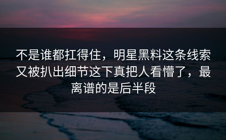 不是谁都扛得住，明星黑料这条线索又被扒出细节这下真把人看懵了，最离谱的是后半段