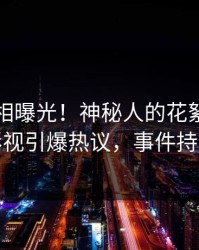 实时真相曝光！神秘人的花絮事件在人人影视引爆热议，事件持续发酵