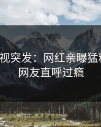 人人影视突发：网红亲曝猛料全程，网友直呼过瘾