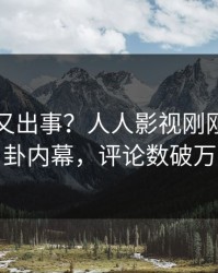 圈内人又出事？人人影视刚刚曝出八卦内幕，评论数破万