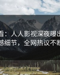 限时查看：人人影视深夜曝出内幕震撼细节，全网热议不断