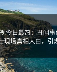 人人影视今日最热：丑闻事件曝光，业内人士现场真相大白，引爆社交圈