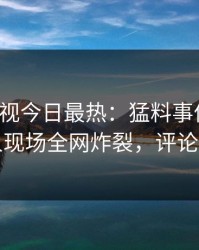 人人影视今日最热：猛料事件曝光，当事人现场全网炸裂，评论区炸裂