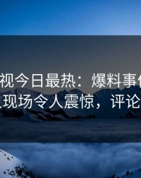 人人影视今日最热：爆料事件曝光，圈内人现场令人震惊，评论区炸裂