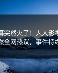 清晨内幕突然火了！人人影视业内人士居然全网热议，事件持续发酵