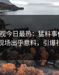人人影视今日最热：猛料事件曝光，网红现场出乎意料，引爆社交圈