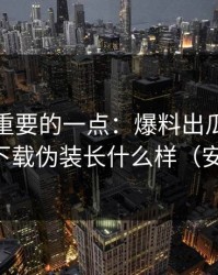 冷门但重要的一点：爆料出瓜最常见的伪装下载伪装长什么样（安全第一）