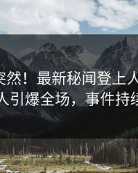 查看太突然！最新秘闻登上人人影视，当事人引爆全场，事件持续发酵