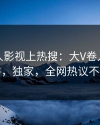 本周人人影视上热搜：大V卷入内幕事件，独家，全网热议不断