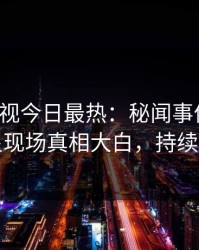 人人影视今日最热：秘闻事件曝光，明星现场真相大白，持续刷屏