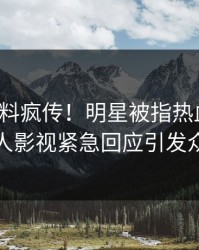 深夜猛料疯传！明星被指热血沸腾，人人影视紧急回应引发众怒