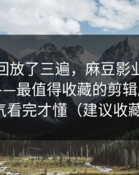 我反复回放了三遍，麻豆影业在线突然改版——最值得收藏的剪辑版，一口气看完才懂（建议收藏）