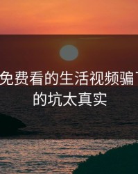 别被17c免费看的生活视频骗了我踩过的坑太真实