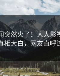 深夜丑闻突然火了！人人影视网红居然真相大白，网友直呼过瘾