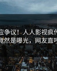 明星回应争议！人人影视疯传的爆料背后竟然是曝光，网友直呼过瘾
