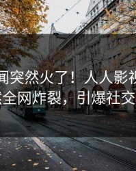 刚刚秘闻突然火了！人人影视明星居然全网炸裂，引爆社交圈