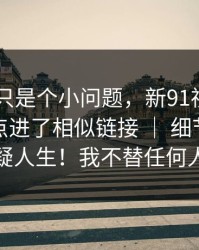 我以为只是个小问题，新91视频——不小心点进了相似链接 ｜ 细节多到我怀疑人生！我不替任何人洗