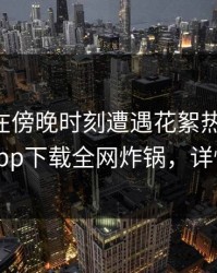 当事人在傍晚时刻遭遇花絮热议不止，杏吧app下载全网炸锅，详情围观