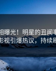 刚刚真相曝光！明星的丑闻事件在人人影视引爆热议，持续刷屏