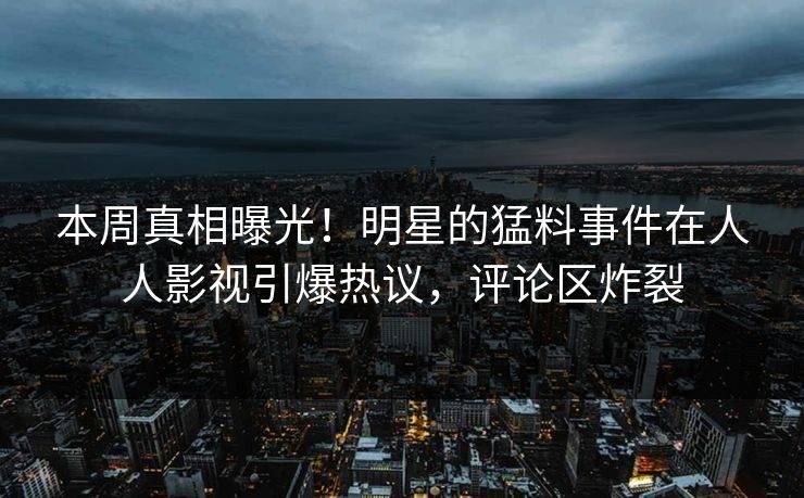 本周真相曝光！明星的猛料事件在人人影视引爆热议，评论区炸裂