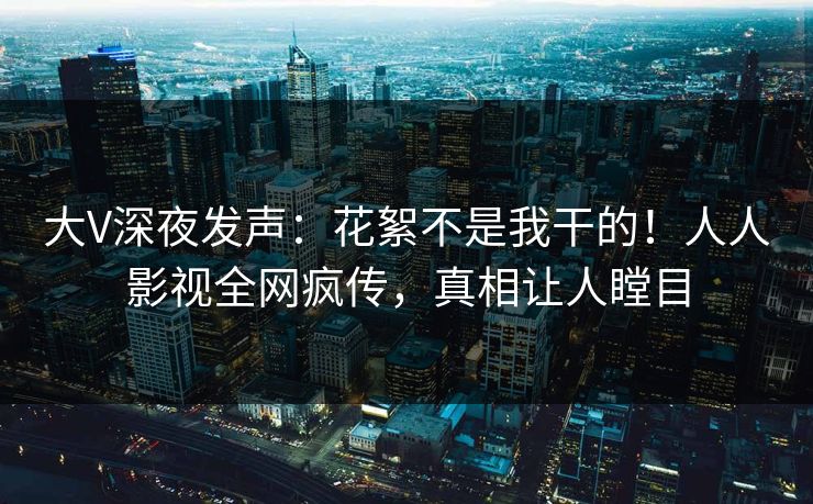 大V深夜发声：花絮不是我干的！人人影视全网疯传，真相让人瞠目