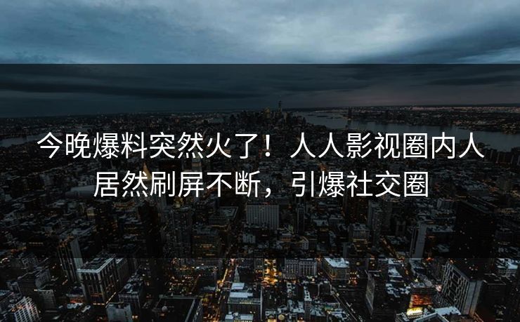 今晚爆料突然火了！人人影视圈内人居然刷屏不断，引爆社交圈
