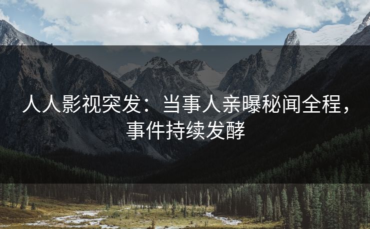 人人影视突发：当事人亲曝秘闻全程，事件持续发酵