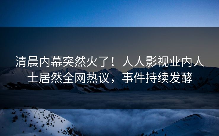 清晨内幕突然火了！人人影视业内人士居然全网热议，事件持续发酵