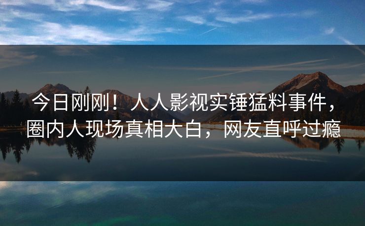 今日刚刚！人人影视实锤猛料事件，圈内人现场真相大白，网友直呼过瘾